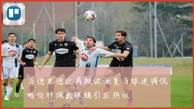 马德里德比再掀波澜皇马球迷调侃略伦特佩戴眼镜引发热议