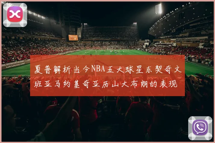 夏普解析当今NBA五大球星东契奇文班亚马约基奇亚历山大布朗的表现与未来潜力