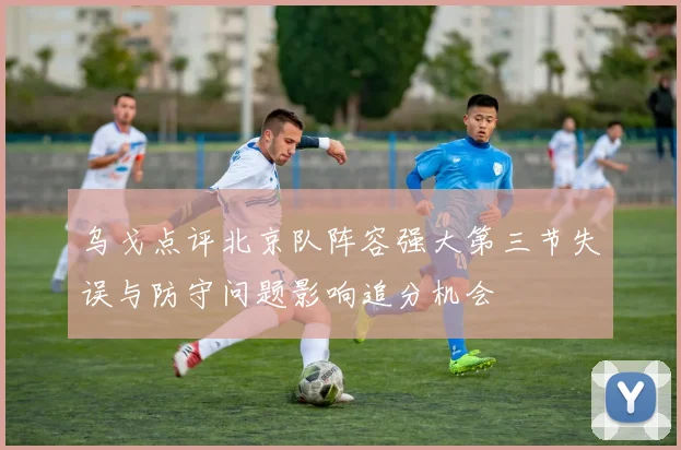 乌戈点评北京队阵容强大第三节失误与防守问题影响追分机会