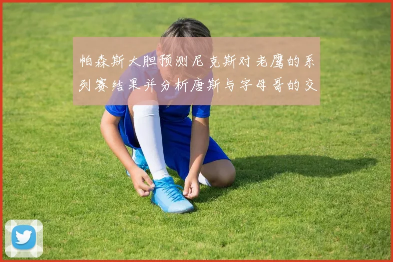 帕森斯大胆预测尼克斯对老鹰的系列赛结果并分析唐斯与字母哥的交易可能性