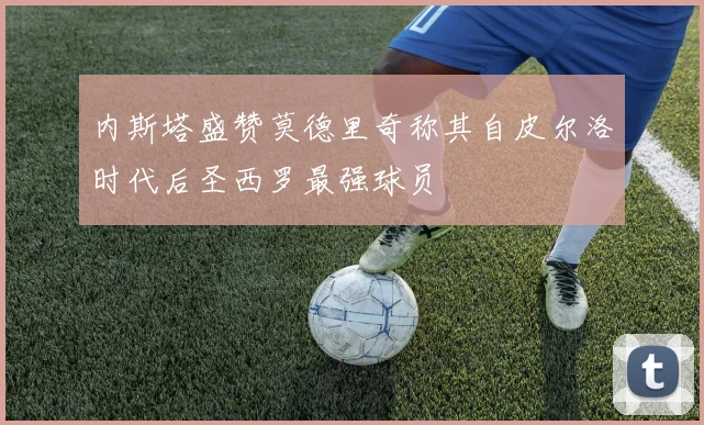 内斯塔盛赞莫德里奇称其自皮尔洛时代后圣西罗最强球员