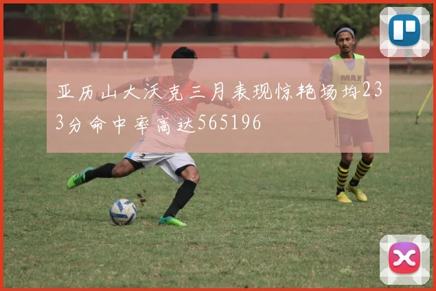 亚历山大沃克三月表现惊艳场均233分命中率高达565196