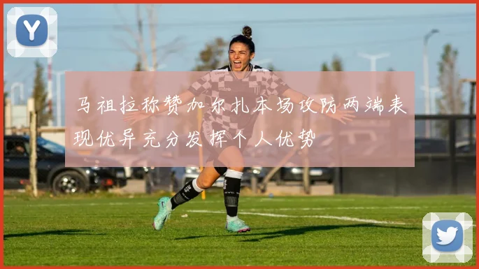 马祖拉称赞加尔扎本场攻防两端表现优异充分发挥个人优势