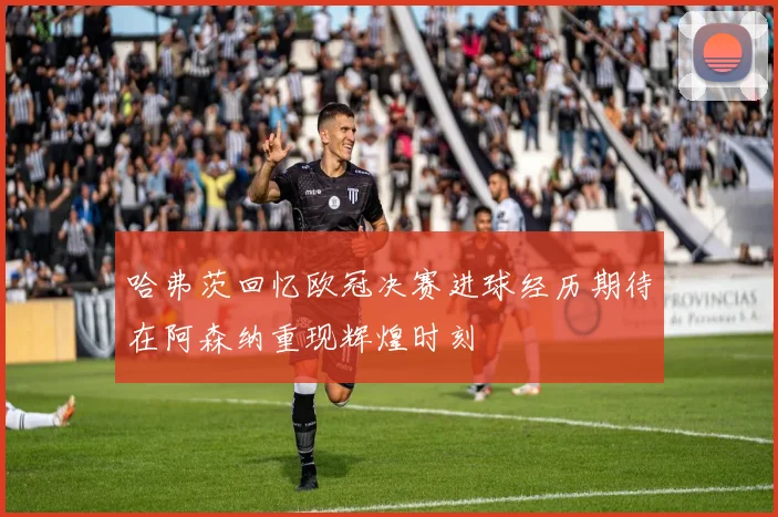 哈弗茨回忆欧冠决赛进球经历期待在阿森纳重现辉煌时刻