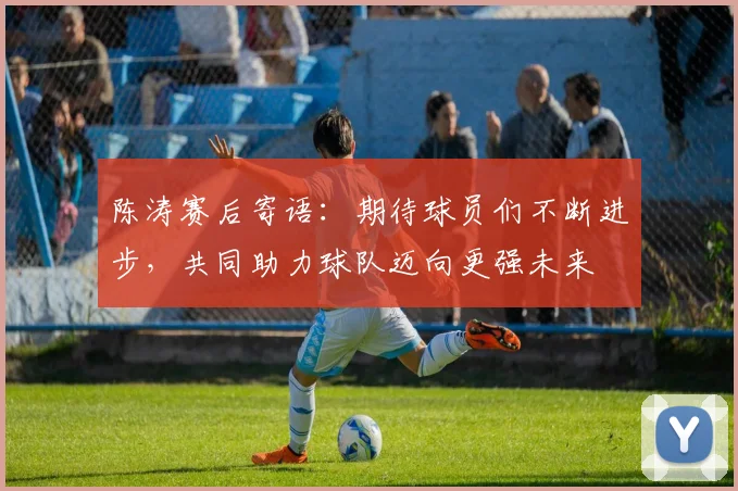 陈涛赛后寄语：期待球员们不断进步，共同助力球队迈向更强未来