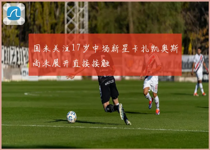 国米关注17岁中场新星卡扎凯奥斯尚未展开直接接触
