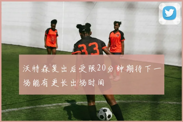 沃特森复出后受限20分钟期待下一场能有更长出场时间