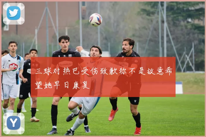 三球对热巴受伤致歉称不是故意希望她早日康复